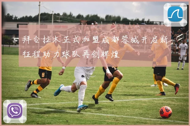 拜合拉木正式加盟成都蓉城开启新征程助力球队再创辉煌