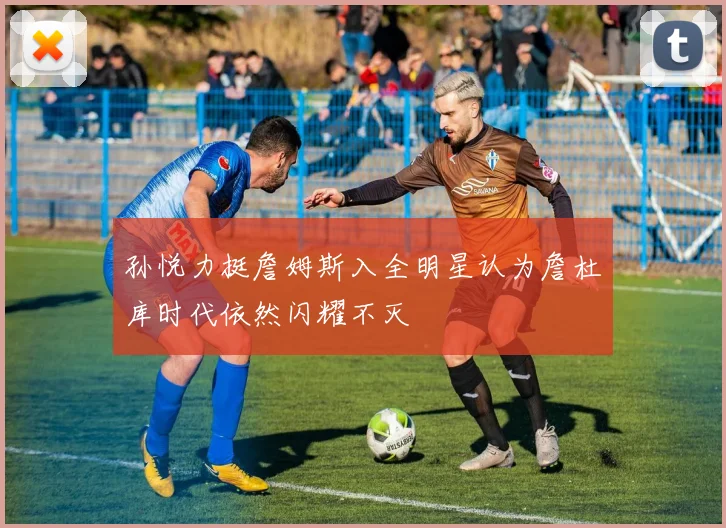 孙悦力挺詹姆斯入全明星认为詹杜库时代依然闪耀不灭