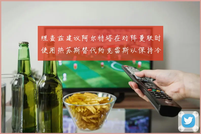 理查兹建议阿尔特塔在对阵曼联时使用热苏斯替代约克雷斯以保持冷静状态