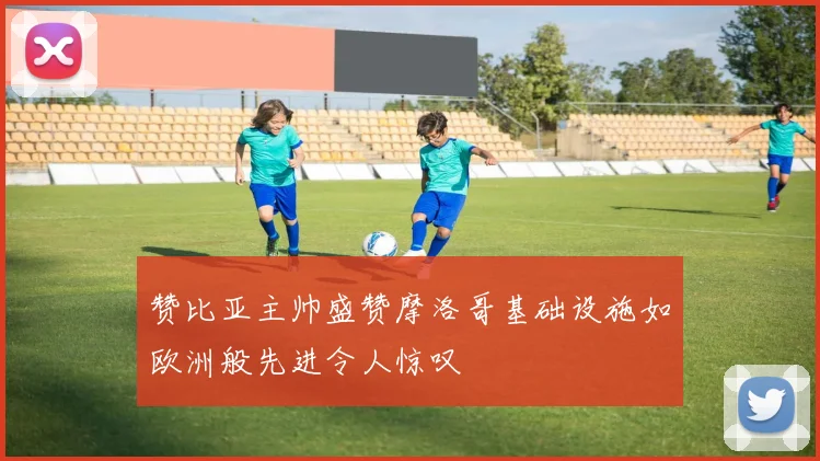 赞比亚主帅盛赞摩洛哥基础设施如欧洲般先进令人惊叹
