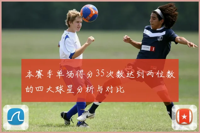 本赛季单场得分35次数达到两位数的四大球星分析与对比