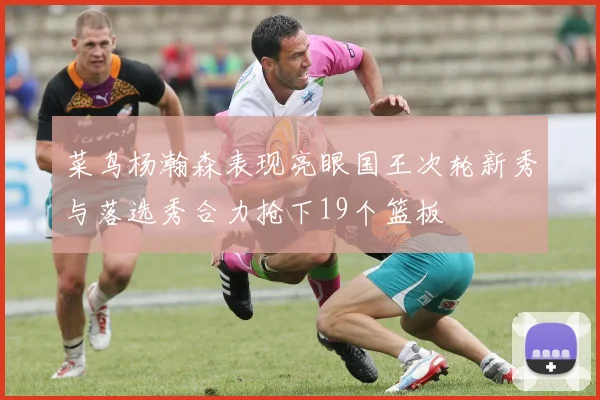 菜鸟杨瀚森表现亮眼国王次轮新秀与落选秀合力抢下19个篮板