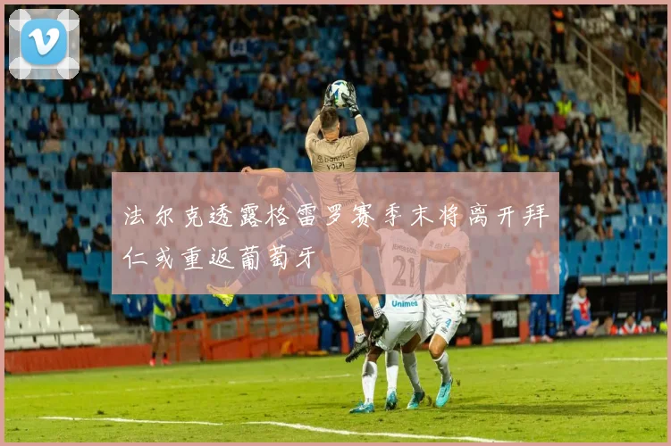 法尔克透露格雷罗赛季末将离开拜仁或重返葡萄牙