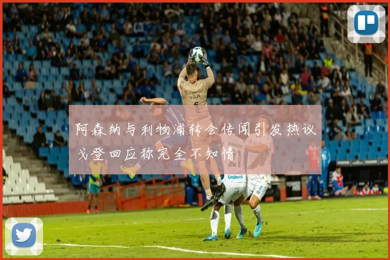 阿森纳与利物浦转会传闻引发热议戈登回应称完全不知情