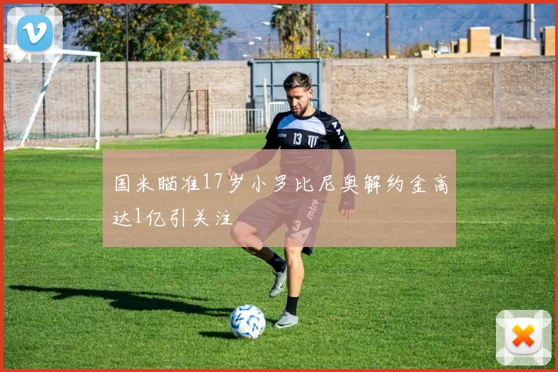 国米瞄准17岁小罗比尼奥解约金高达1亿引关注