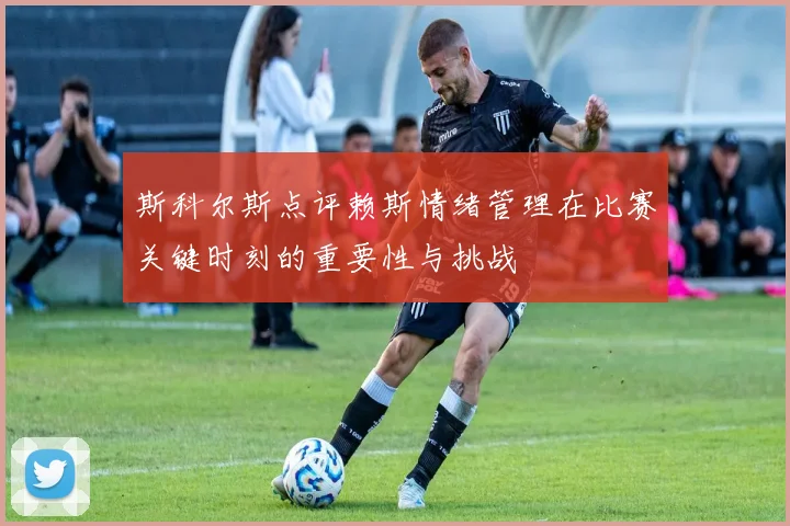 斯科尔斯点评赖斯情绪管理在比赛关键时刻的重要性与挑战