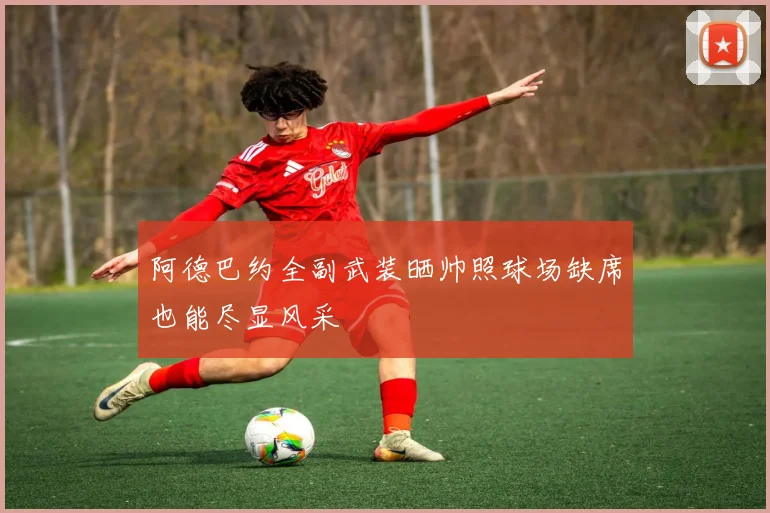 阿德巴约全副武装晒帅照球场缺席也能尽显风采