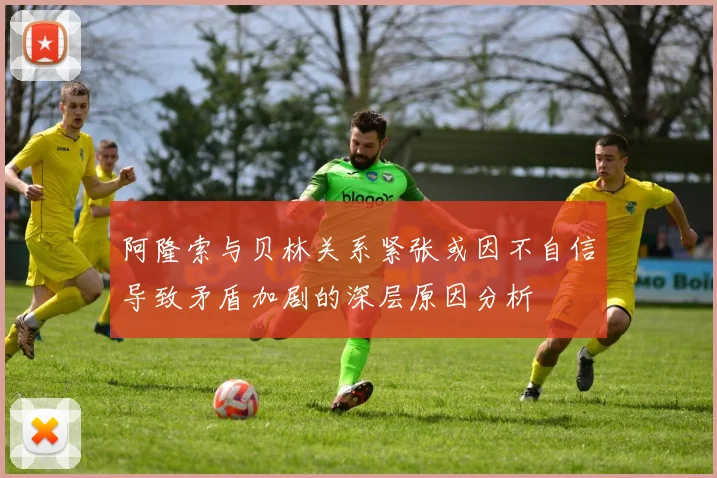 阿隆索与贝林关系紧张或因不自信导致矛盾加剧的深层原因分析