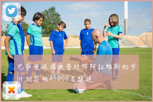 巴萨重返诺坎普对阵阿拉维斯初步计划容纳45000名球迷