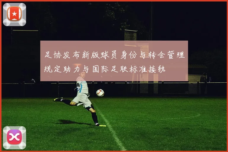 足协发布新版球员身份与转会管理规定助力与国际足联标准接轨