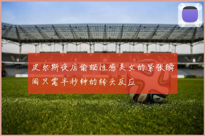 皮尔斯夜店偷瞄性感美女的紧张瞬间只需半秒钟的转头反应