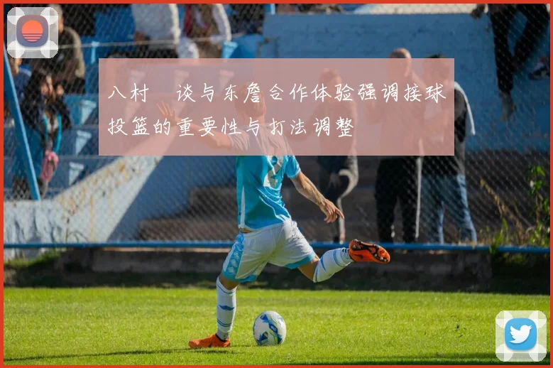 八村塁谈与东詹合作体验强调接球投篮的重要性与打法调整