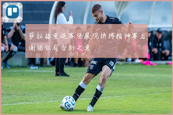 萨拉赫重返赛场展现拼搏精神赛后谢场似有告别之意
