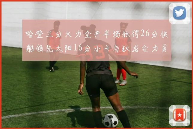 哈登三分火力全开半场独得26分快船领先太阳16分小卡与狄龙合力贡献28分