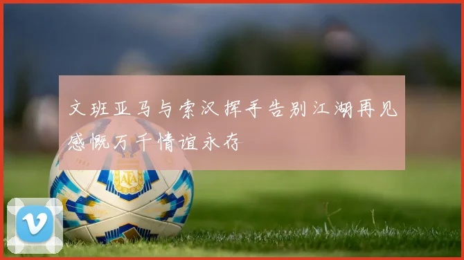 文班亚马与索汉挥手告别江湖再见感慨万千情谊永存