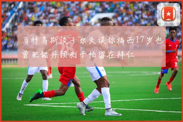 马特乌斯谈卡尔失误称梅西17岁也曾犯错并预测于帕留在拜仁