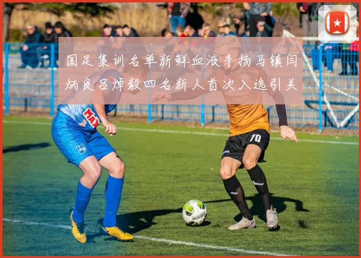 国足集训名单新鲜血液李扬马镇闫炳良吕焯毅四名新人首次入选引关注