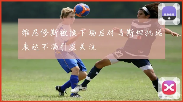 维尼修斯被换下场后对马斯坦托诺表达不满引发关注