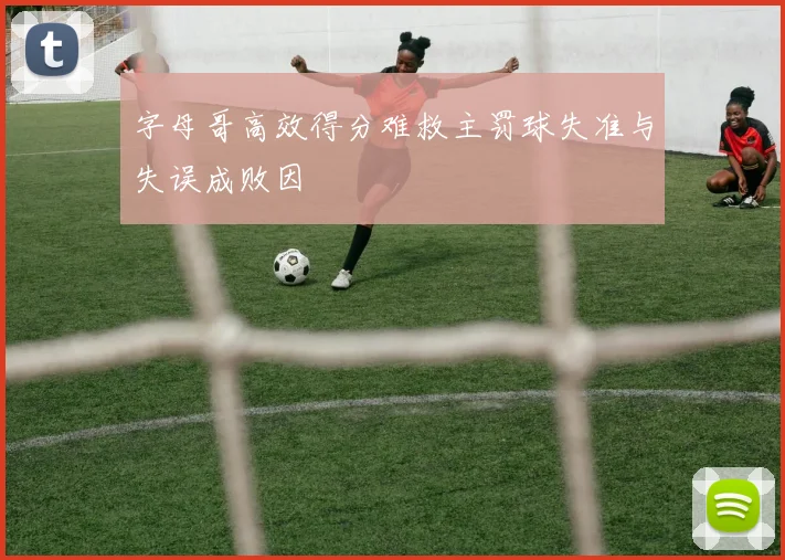 字母哥高效得分难救主罚球失准与失误成败因