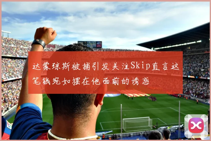 达蒙琼斯被捕引发关注Skip直言这笔钱宛如摆在他面前的诱惑