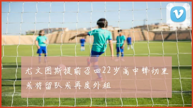 尤文图斯提前召回22岁高中锋切里或将留队或再度外租
