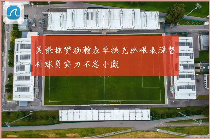 吴谦称赞杨瀚森单挑克林根表现替补球员实力不容小觑