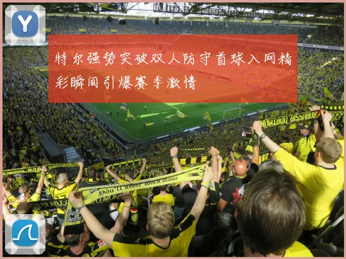 特尔强势突破双人防守首球入网精彩瞬间引爆赛季激情