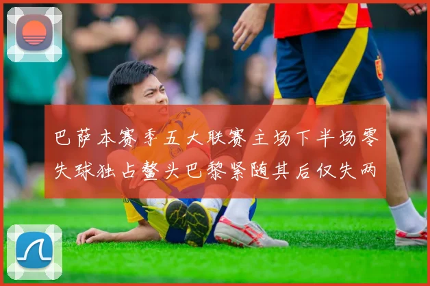 巴萨本赛季五大联赛主场下半场零失球独占鳌头巴黎紧随其后仅失两球