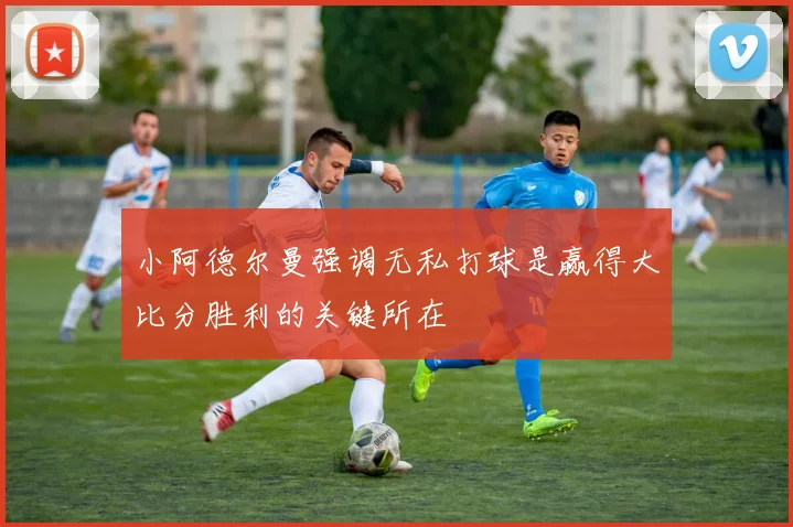 小阿德尔曼强调无私打球是赢得大比分胜利的关键所在