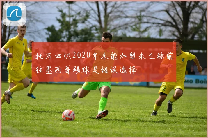 托万回忆2020年未能加盟米兰称前往墨西哥踢球是错误选择