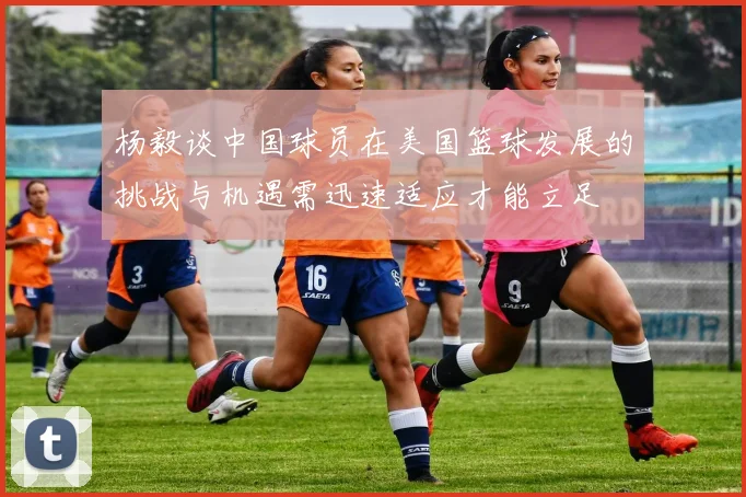 杨毅谈中国球员在美国篮球发展的挑战与机遇需迅速适应才能立足