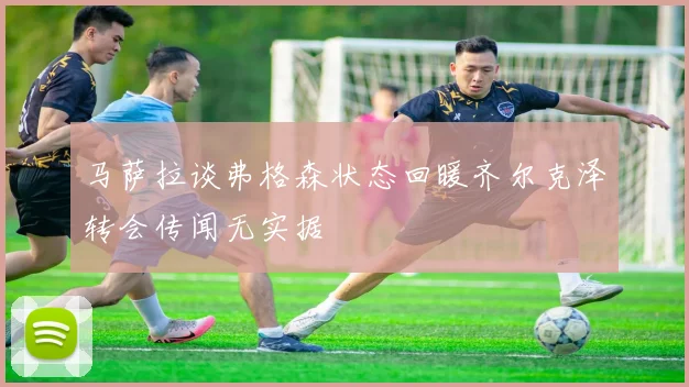 马萨拉谈弗格森状态回暖齐尔克泽转会传闻无实据