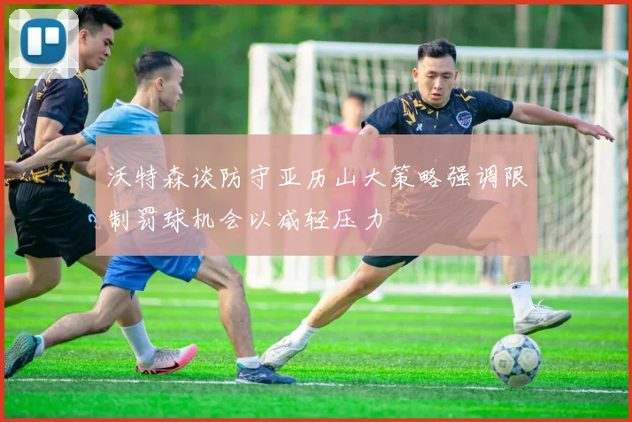 沃特森谈防守亚历山大策略强调限制罚球机会以减轻压力