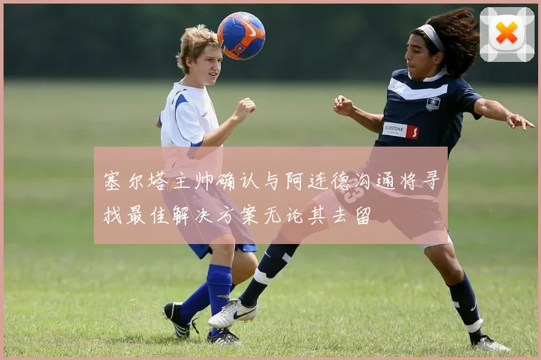 塞尔塔主帅确认与阿连德沟通将寻找最佳解决方案无论其去留