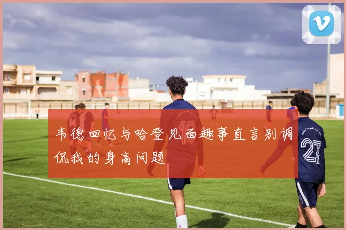 韦德回忆与哈登见面趣事直言别调侃我的身高问题