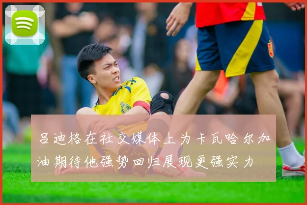 吕迪格在社交媒体上为卡瓦哈尔加油期待他强势回归展现更强实力
