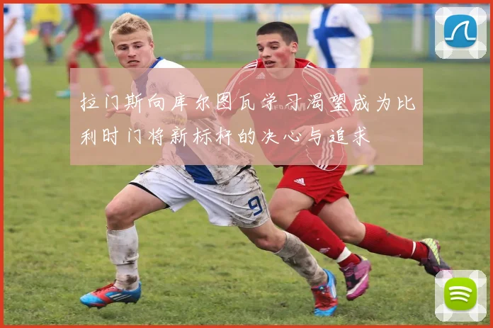 拉门斯向库尔图瓦学习渴望成为比利时门将新标杆的决心与追求