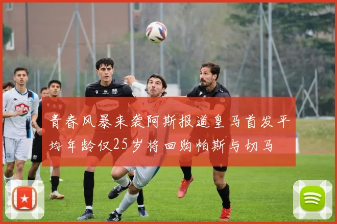 青春风暴来袭阿斯报道皇马首发平均年龄仅25岁将回购帕斯与切马