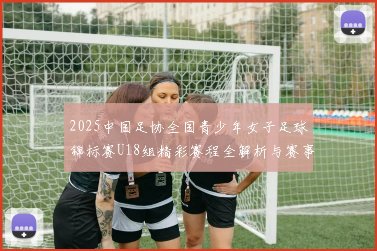 2025中国足协全国青少年女子足球锦标赛U18组精彩赛程全解析与赛事亮点展望