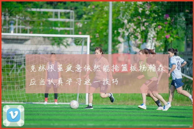 克林根虽疲惫依然能抢篮板杨瀚森应当认真学习这一技巧
