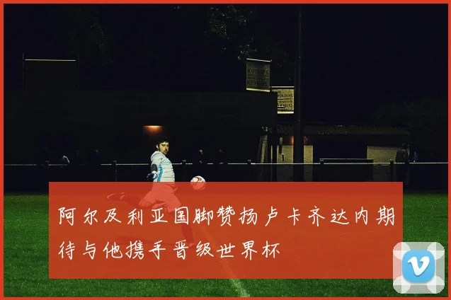 阿尔及利亚国脚赞扬卢卡齐达内期待与他携手晋级世界杯