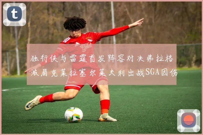 独行侠与雷霆首发阵容对决弗拉格浓眉克莱拉塞尔莱夫利出战SGA因伤缺席